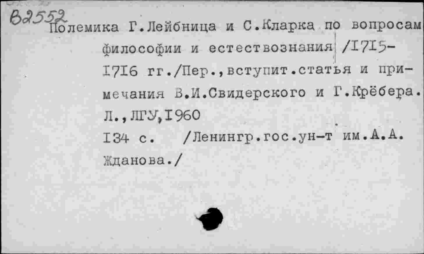 ﻿'^'Полемика Г.Лейбница и С.Кларка по вопросам философии и естествознания*/1715-1716 гг./Пер.,вступит.статья и примечания В.И.Свидерского и Г.Крёбера. Л., ЛГУ, 1960 134 с.	/Ленингр.гос.ун-т им.А.А.
Жданова./